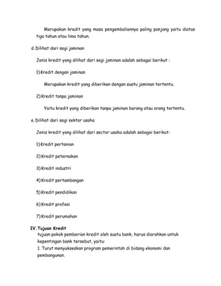 Merupakan kredit yang masa pengembaliannya paling panjang yaitu diatas
  tiga tahun atau lima tahun.

d. Dilihat dari segi jaminan

  Jenis kredit yang dilihat dari segi jaminan adalah sebagai berikut :

  1) Kredit dengan jaminan

      Merupakan kredit yang diberikan dengan suatu jaminan tertentu.

  2) Kredit tanpa jaminan

      Yaitu kredit yang diberikan tanpa jaminan barang atau orang tertentu.

e. Dilihat dari segi sektor usaha

  Jenis kredit yang dilihat dari sector usaha adalah sebagai berikut:

  1) Kredit pertanian

  2) Kredit peternakan

  3) Kredit industri

  4) Kredit pertambangan

  5) Kredit pendidikan

  6) Kredit profesi

  7) Kredit perumahan

IV.Tujuan Kredit
   tujuan pokok pemberian kredit oleh suatu bank, harus diarahkan untuk
   kepentingan bank tersebut, yaitu:
   1. Turut menyukseskan program pemerintah di bidang ekonomi dan
   pembangunan.
 
