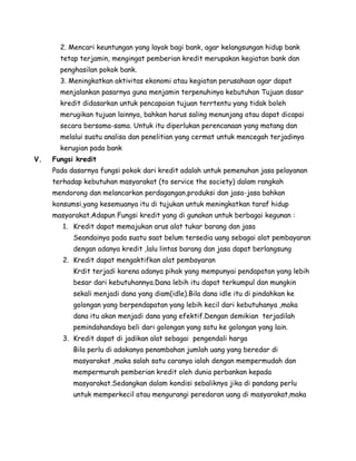 2. Mencari keuntungan yang layak bagi bank, agar kelangsungan hidup bank
       tetap terjamin, mengingat pemberian kredit merupakan kegiatan bank dan
       penghasilan pokok bank.
       3. Meningkatkan aktivitas ekonomi atau kegiatan perusahaan agar dapat
       menjalankan pasarnya guna menjamin terpenuhinya kebutuhan Tujuan dasar
       kredit didasarkan untuk pencapaian tujuan terrtentu yang tidak boleh
       merugikan tujuan lainnya, bahkan harus saling menunjang atau dapat dicapai
       secara bersama-sama. Untuk itu diperlukan perencanaan yang matang dan
       melalui suatu analisa dan penelitian yang cermat untuk mencegah terjadinya
       kerugian pada bank
V.   Fungsi kredit
     Pada dasarnya fungsi pokok dari kredit adalah untuk pemenuhan jasa pelayanan
     terhadap kebutuhan masyarakat (to service the society) dalam rangkah
     mendorong dan melancarkan perdagangan,produksi dan jasa-jasa bahkan
     konsumsi,yang kesemuanya itu di tujukan untuk meningkatkan taraf hidup
     masyarakat.Adapun Fungsi kredit yang di gunakan untuk berbagai kegunan :
        1. Kredit dapat memajukan arus alat tukar barang dan jasa
           Seandainya pada suatu saat belum tersedia uang sebagai alat pembayaran
           dengan adanya kredit ,lalu lintas barang dan jasa dapat berlangsung
        2. Kredit dapat mengaktifkan alat pembayaran
           Krdit terjadi karena adanya pihak yang mempunyai pendapatan yang lebih
           besar dari kebutuhannya.Dana lebih itu dapat terkumpul dan mungkin
           sekali menjadi dana yang diam(idle).Bila dana idle itu di pindahkan ke
           golongan yang berpendapatan yang lebih kecil dari kebutuhanya ,maka
           dana itu akan menjadi dana yang efektif.Dengan demikian terjadilah
           pemindahandaya beli dari golongan yang satu ke golongan yang lain.
        3. Kredit dapat di jadikan alat sebagai pengendali harga
           Bila perlu di adakanya penambahan jumlah uang yang beredar di
           masyarakat ,maka salah satu caranya ialah dengan mempermudah dan
           mempermurah pemberian kredit oleh dunia perbankan kepada
           masyarakat.Sedangkan dalam kondisi sebaliknya jika di pandang perlu
           untuk memperkecil atau mengurangi peredaran uang di masyarakat,maka
 