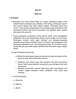 BAB III

                                       PENUTUP

A. Kesimpulan

   1. Pembiayaan atau kredit adalah Dalam arti sempit, pembiayaan dipakai untuk
       mendefinisikan pendanaan yang dilakukan oleh lembaga pembiayaan seperti
       bank syariah maupun bank umum kepada nasabah. Pembiayaan secara luas
       berarti financing atau pembelanjaan yaitu pendanaan yang dikeluarkan untuk
       mendukung investasi yang telah direncanakan, baik dilakukan sendiri maupun
       dikerjakan oleh orang lain.

   2. Tujuan pembiayaan berdasarkan prinsip syariah adalah untuk meningkatkan
      kesempatan kerja dan kesejahteraan ekonomi sesuai dengan nilai-nilai Islam.
      Pembiayaan tersebut harus dapat dinikmati oleh sebanyak-banyaknya
      pengusaha yang bergerak dibidang industri, pertanian, dan perdagangan untuk
      menunjang kesempatan kerja dan menunjang produksi dan distribusi barang-
      barang dan jasa-jasa dalam rangka memenuhi kebutuhan dalam negeri maupun
      ekspor.

   3. Fungsi Pembiayaan diantaranya:

         a. Memberikan pembiayaan dengan prinsip syariah yang menerapkan sistem
             bagi hasil yang tidak memberatkan debitur.

         b. Membantu kaum dhuafa yang tidak tersentuh oleh bank konvensional
            karena tidak mampu memenuhi persyaratan yang ditetapkan oleh bank
            konvensional.
         c. Membantu masyarakat ekonomi lemah yang selalu dipermainkan oleh
            rentenir dengan membantu melalui pendanaan untuk usaha yang
            dilakukan.

   4. Prinsip Pembiayaan

      a. Character

      b. Capacity

      c. Capital
 