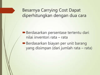 Besarnya Carrying Cost Dapat
diperhitungkan dengan dua cara
Berdasarkan persentase tertentu dari
nilai inventori rata – rata
Berdasarkan biayan per unit barang
yang disimpan (dari jumlah rata – rata)
 