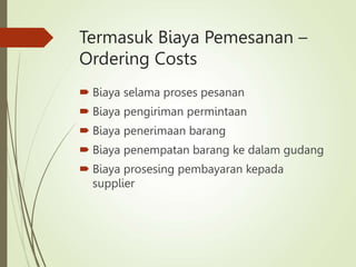 Termasuk Biaya Pemesanan –
Ordering Costs
 Biaya selama proses pesanan
 Biaya pengiriman permintaan
 Biaya penerimaan barang
 Biaya penempatan barang ke dalam gudang
 Biaya prosesing pembayaran kepada
supplier
 