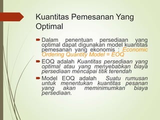 Kuantitas Pemesanan Yang
Optimal
Dalam penentuan persediaan yang
optimal dapat digunakan model kuantitas
pemesanan yang ekonomis : Economic
Ordering Quantity Model = EOQ
EOQ adalah Kuantitas persediaan yang
optimal atau yang menyebabkan biaya
persediaan mencapai titik terendah
Model EOQ adalah Suatu rumusan
untuk menentukan kuantitas pesanan
yang akan meminimumkan biaya
persediaan.
 