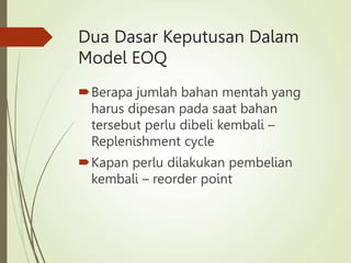 Dua Dasar Keputusan Dalam
Model EOQ
Berapa jumlah bahan mentah yang
harus dipesan pada saat bahan
tersebut perlu dibeli kembali –
Replenishment cycle
Kapan perlu dilakukan pembelian
kembali – reorder point
 