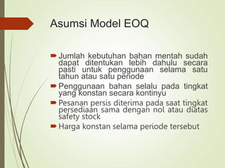 Asumsi Model EOQ
Jumlah kebutuhan bahan mentah sudah
dapat ditentukan lebih dahulu secara
pasti untuk penggunaan selama satu
tahun atau satu periode
Penggunaan bahan selalu pada tingkat
yang konstan secara kontinyu
Pesanan persis diterima pada saat tingkat
persediaan sama dengan nol atau diatas
safety stock
Harga konstan selama periode tersebut
 