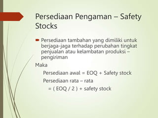 Persediaan Pengaman – Safety
Stocks
 Persediaan tambahan yang dimiliki untuk
berjaga-jaga terhadap perubahan tingkat
penjualan atau kelambatan produksi –
pengiriman
Maka
Persediaan awal = EOQ + Safety stock
Persediaan rata – rata
= ( EOQ / 2 ) + safety stock
 