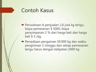 Contoh Kasus
 Perusahaan A penjualan 2,6 juta kg terigu,
biaya pemesanan $ 5000, biaya
penyimpanan 2 % dari harga beli dan harga
beli $ 5 /kg.
 Persediaan pengaman 50.000 kg dan waktu
pengiriman 2 minggu dan setiap pemesanan
terigu harus dengan kelipatan 2000 kg
 