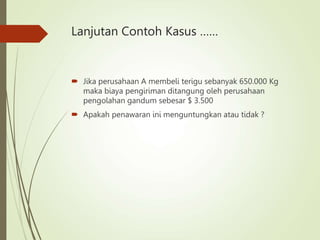 Lanjutan Contoh Kasus ……
 Jika perusahaan A membeli terigu sebanyak 650.000 Kg
maka biaya pengiriman ditangung oleh perusahaan
pengolahan gandum sebesar $ 3.500
 Apakah penawaran ini menguntungkan atau tidak ?
 