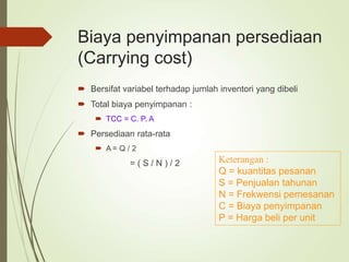 Biaya penyimpanan persediaan
(Carrying cost)
 Bersifat variabel terhadap jumlah inventori yang dibeli
 Total biaya penyimpanan :
 TCC = C. P. A
 Persediaan rata-rata
 A = Q / 2
= ( S / N ) / 2 Keterangan :
Q = kuantitas pesanan
S = Penjualan tahunan
N = Frekwensi pemesanan
C = Biaya penyimpanan
P = Harga beli per unit
 
