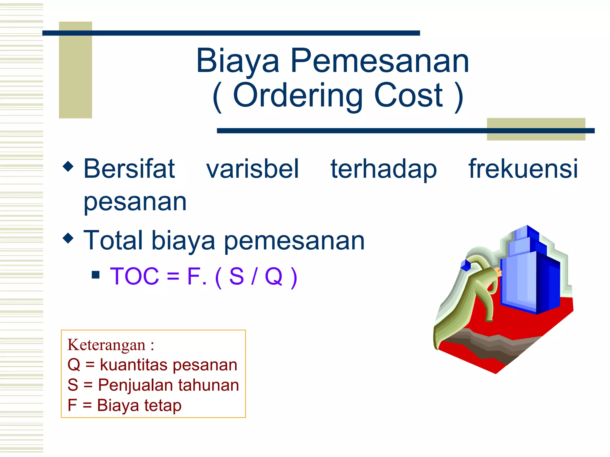 Biaya Pemesanan  ( Ordering Cost ) Bersifat varisbel terhadap frekuensi pesanan Total biaya pemesanan  TOC = F. ( S / Q ) Keterangan : Q = kuantitas pesanan S = Penjualan tahunan F = Biaya tetap 