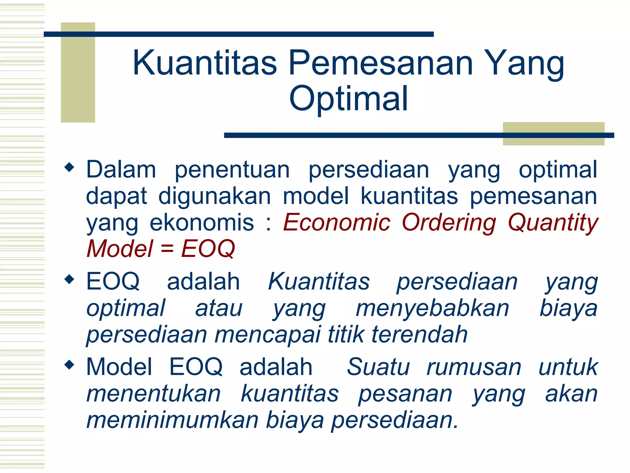 Kuantitas Pemesanan Yang Optimal Dalam penentuan persediaan yang optimal dapat digunakan model kuantitas pemesanan yang ekonomis :  Economic Ordering Quantity Model = EOQ EOQ adalah  Kuantitas persediaan yang optimal atau yang menyebabkan biaya persediaan mencapai titik terendah   Model EOQ adalah  Suatu rumusan untuk menentukan kuantitas pesanan yang akan meminimumkan biaya persediaan. 