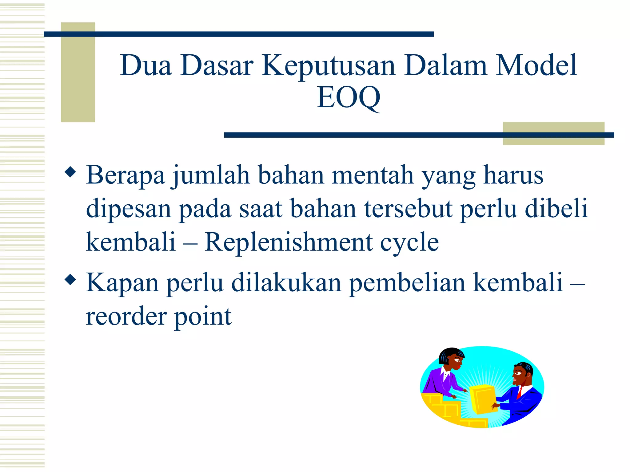 Dua Dasar Keputusan Dalam Model EOQ Berapa jumlah bahan mentah yang harus dipesan pada saat bahan tersebut perlu dibeli kembali – Replenishment cycle  Kapan perlu dilakukan pembelian kembali – reorder point 