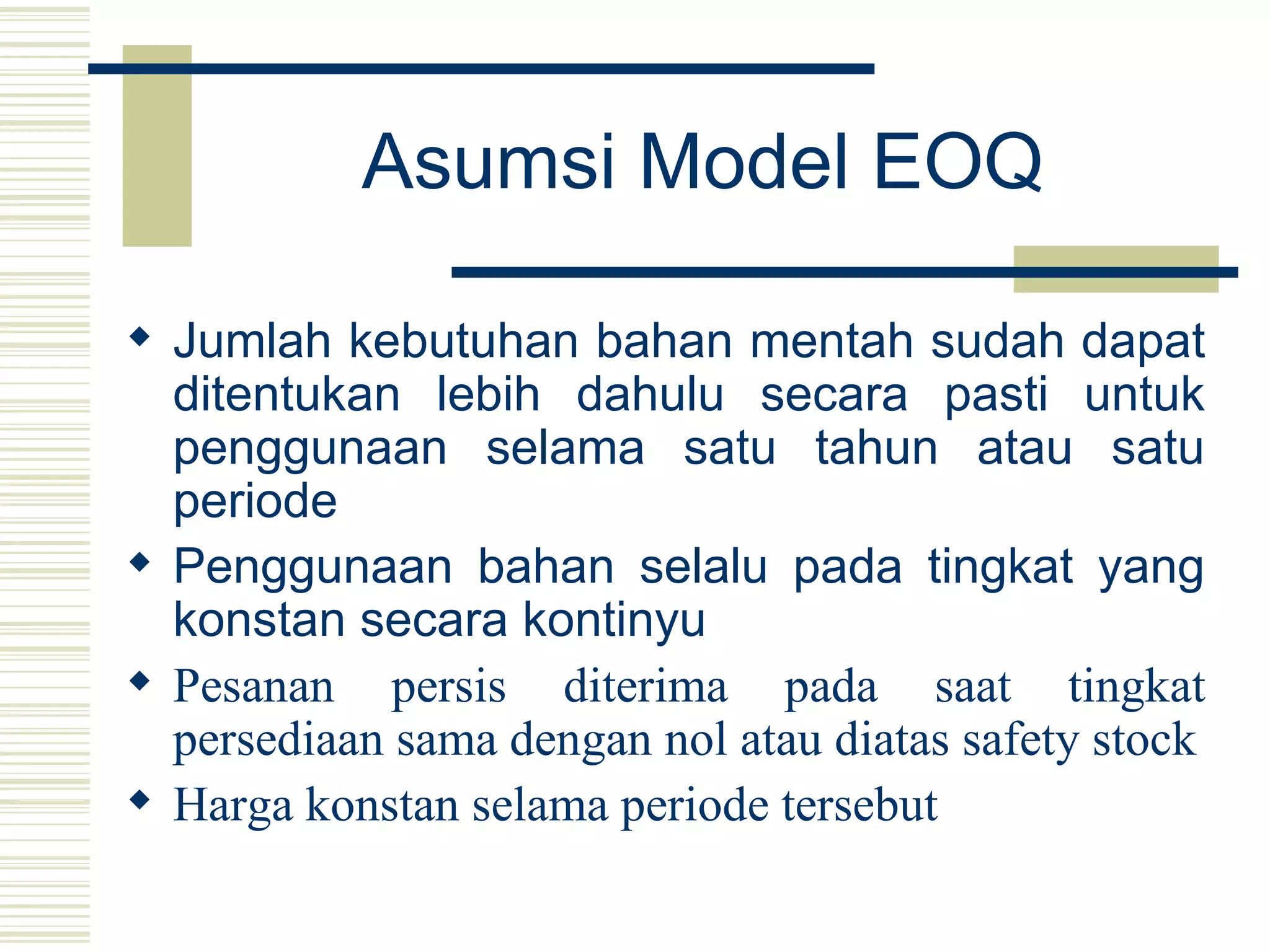 Asumsi Model EOQ Jumlah kebutuhan bahan mentah sudah dapat ditentukan lebih dahulu secara pasti untuk penggunaan selama satu tahun atau satu periode Penggunaan bahan selalu pada tingkat yang konstan secara kontinyu Pesanan persis diterima pada saat tingkat persediaan sama dengan nol atau diatas safety stock Harga konstan selama periode tersebut 