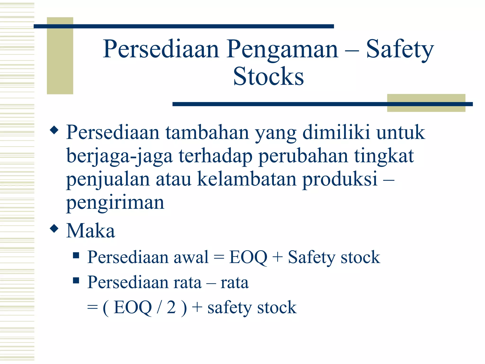 Persediaan Pengaman – Safety Stocks Persediaan tambahan yang dimiliki untuk berjaga-jaga terhadap perubahan tingkat penjualan atau kelambatan produksi – pengiriman Maka  Persediaan awal = EOQ + Safety stock Persediaan rata – rata  = ( EOQ / 2 ) + safety stock 