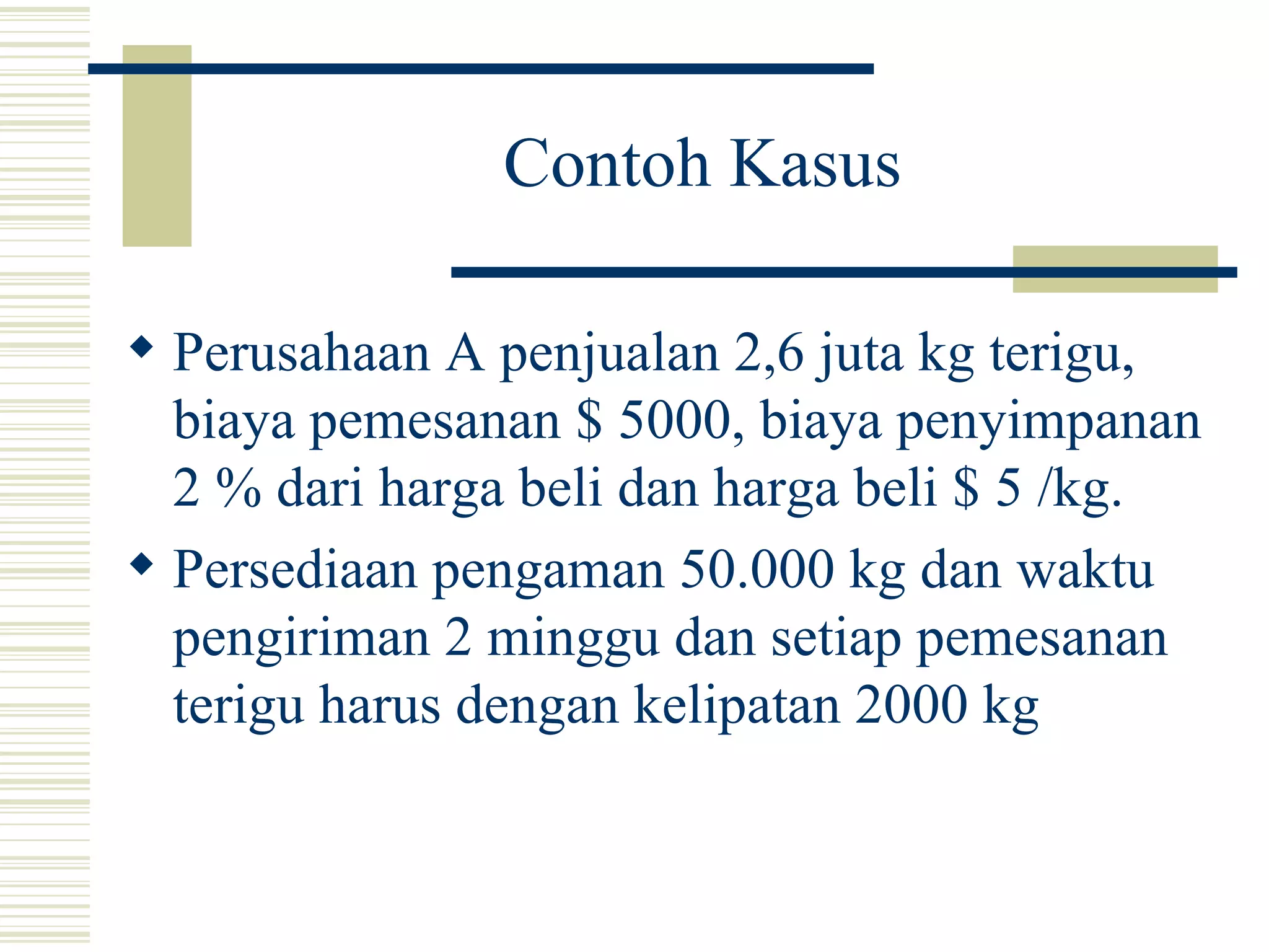 Contoh Kasus Perusahaan A penjualan 2,6 juta kg terigu, biaya pemesanan $ 5000, biaya penyimpanan 2 % dari harga beli dan harga beli $ 5 /kg. Persediaan pengaman 50.000 kg dan waktu pengiriman 2 minggu dan setiap pemesanan terigu harus dengan kelipatan 2000 kg 