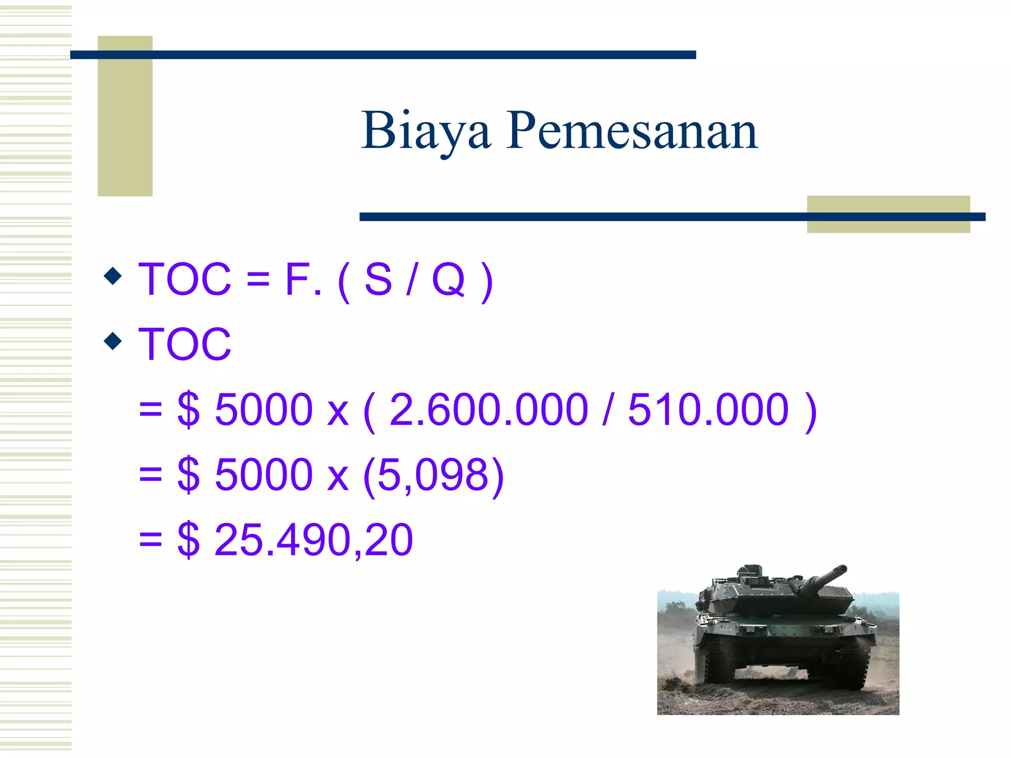 Biaya Pemesanan TOC = F. ( S / Q ) TOC = $ 5000 x ( 2.600.000 / 510.000 ) = $ 5000 x (5,098) = $ 25.490,20 