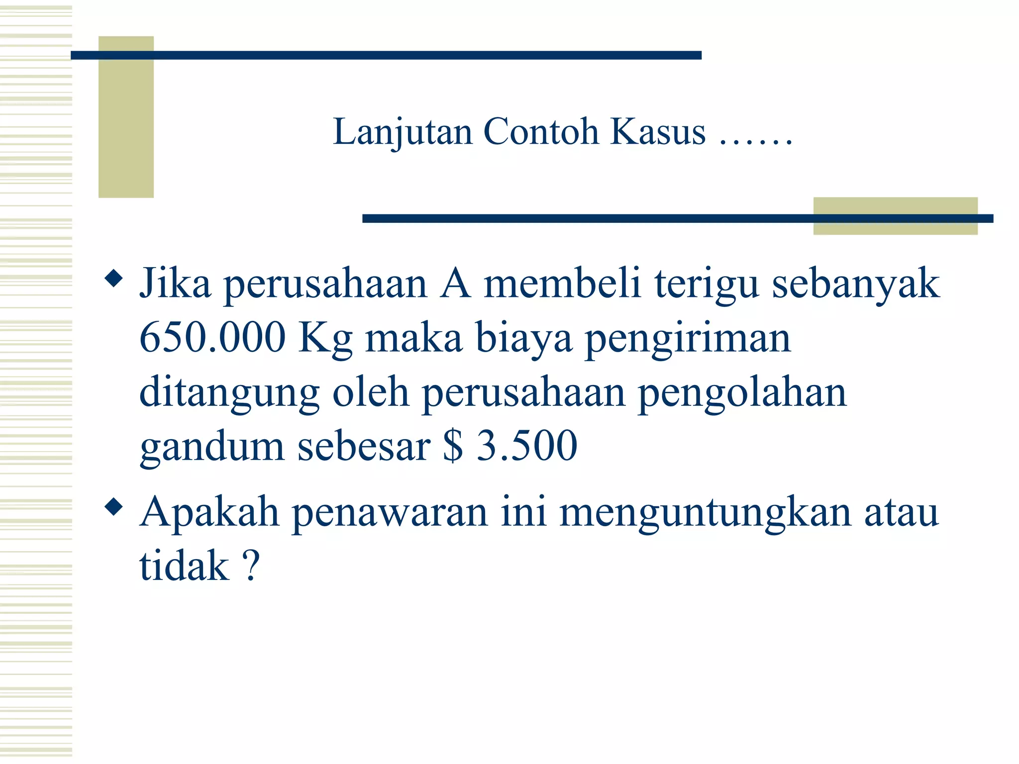 Lanjutan Contoh Kasus …… Jika perusahaan A membeli terigu sebanyak 650.000 Kg maka biaya pengiriman ditangung oleh perusahaan pengolahan gandum sebesar $ 3.500 Apakah penawaran ini menguntungkan atau tidak ? 