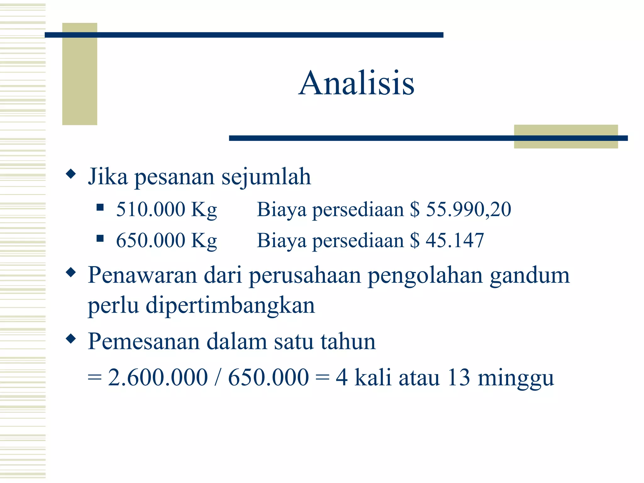 Analisis Jika pesanan sejumlah 510.000 Kg Biaya persediaan $ 55.990,20 650.000 Kg Biaya persediaan $ 45.147 Penawaran dari perusahaan pengolahan gandum perlu dipertimbangkan Pemesanan dalam satu tahun = 2.600.000 / 650.000 = 4 kali atau 13 minggu 