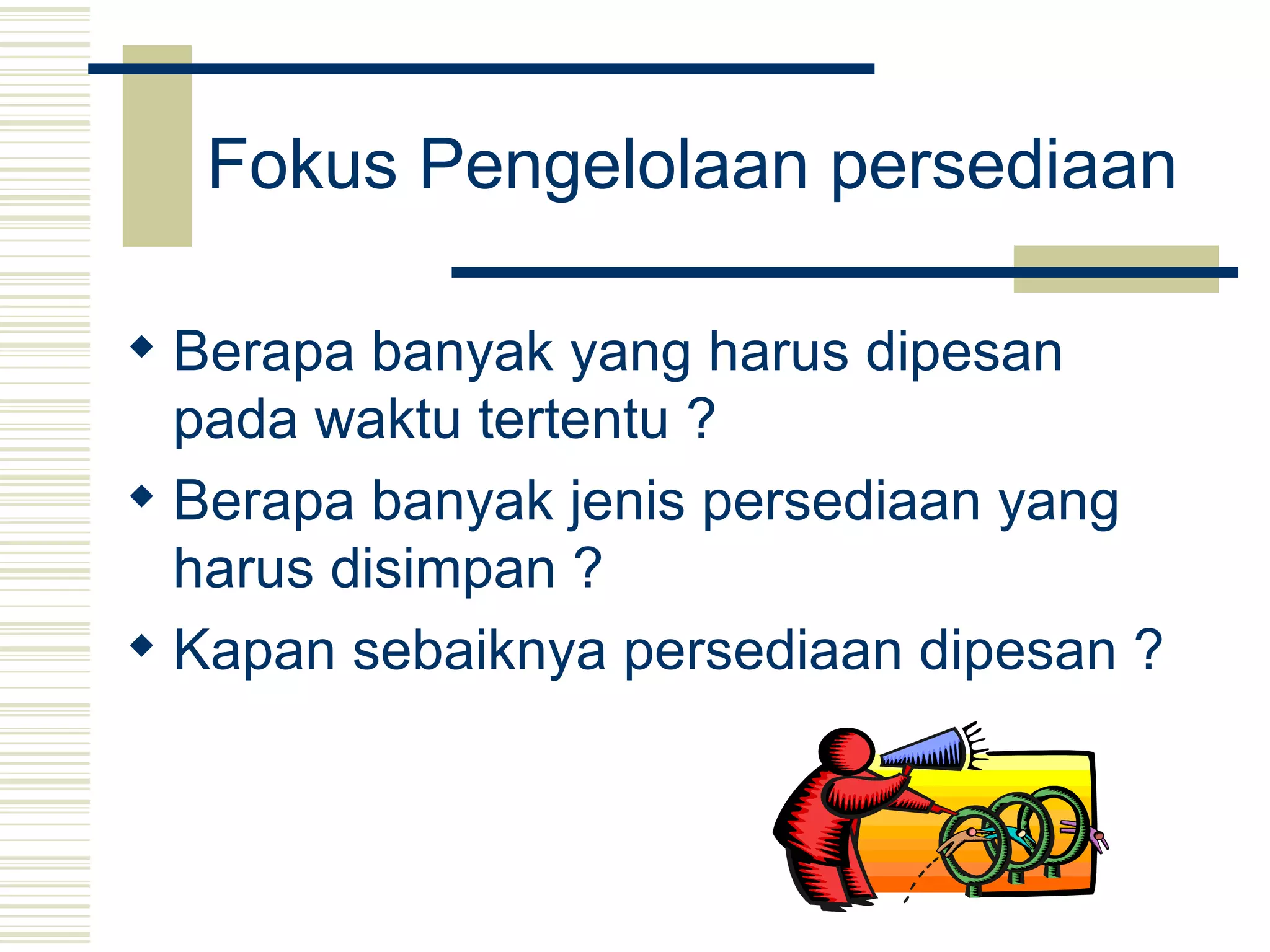 Fokus Pengelolaan persediaan   Berapa banyak yang harus dipesan pada waktu tertentu ?  Berapa banyak jenis persediaan yang harus disimpan ?  Kapan sebaiknya persediaan dipesan ?   
