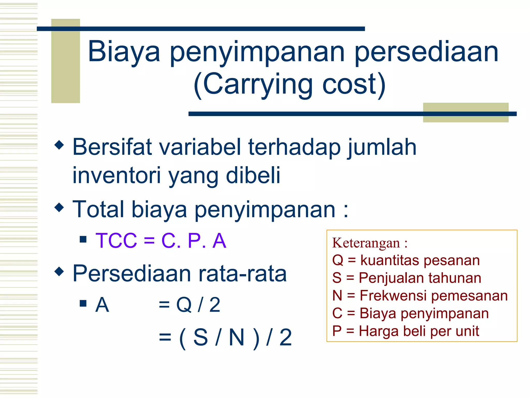 Biaya penyimpanan persediaan (Carrying cost)   Bersifat variabel terhadap jumlah inventori yang dibeli Total biaya penyimpanan :  TCC = C. P. A   Persediaan rata-rata  A = Q / 2   = ( S / N ) / 2   Keterangan : Q = kuantitas pesanan S = Penjualan tahunan N = Frekwensi pemesanan   C = Biaya penyimpanan P = Harga beli per unit 