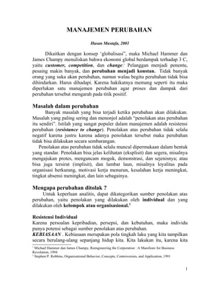 MANAJEMEN PERUBAHAN
                                      Hasan Mustafa, 2001

      Dikaitkan dengan konsep ‘globalisasi”, maka Michael Hammer dan
James Champy menuliskan bahwa ekonomi global berdampak terhadap 3 C,
yaitu customer, competition, dan change.1 Pelanggan menjadi penentu,
pesaing makin banyak, dan perubahan menjadi konstan. Tidak banyak
orang yang suka akan perubahan, namun walau begitu perubahan tidak bisa
dihindarkan. Harus dihadapi. Karena hakikatnya memang seperti itu maka
diperlukan satu manajemen perubahan agar proses dan dampak dari
perubahan tersebut mengarah pada titik positif.

Masalah dalam perubahan
       Banyak masalah yang bisa terjadi ketika perubahan akan dilakukan.
Masalah yang paling sering dan menonjol adalah “penolakan atas perubahan
itu sendiri”. Istilah yang sangat populer dalam manajemen adalah resistensi
perubahan (resistance to change). Penolakan atas perubahan tidak selalu
negatif karena justru karena adanya penolakan tersebut maka perubahan
tidak bisa dilakukan secara sembarangan.
    Penolakan atas perubahan tidak selalu muncul dipermukaan dalam bentuk
yang standar. Penolakan bisa jelas kelihatan (eksplisit) dan segera, misalnya
mengajukan protes, mengancam mogok, demonstrasi, dan sejenisnya; atau
bisa juga tersirat (implisit), dan lambat laun, misalnya loyalitas pada
organisasi berkurang, motivasi kerja menurun, kesalahan kerja meningkat,
tingkat absensi meningkat, dan lain sebagainya.

Mengapa perubahan ditolak ?
     Untuk keperluan analitis, dapat dikategorikan sumber penolakan atas
perubahan, yaitu penolakan yang dilakukan oleh individual dan yang
dilakukan oleh kelompok atau organisasional.2

Resistensi Individual
Karena persoalan kepribadian, persepsi, dan kebutuhan, maka individu
punya potensi sebagai sumber penolakan atas perubahan.
KEBIASAAN . Kebiasaan merupakan pola tingkah laku yang kita tampilkan
secara berulang-ulang sepanjang hidup kita. Kita lakukan itu, karena kita
1
  Michael Hammer dan James Champy, Reengineering the Corporation : A Manifesto for Business
Revolution, 1994
2
  Stephen P. Robbins, Organizational Behavior, Concepts, Controversies, and Application, 1991


                                                                                                1
 