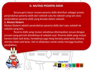 D. MUTASI PESERTA DIDIK
Secara garis besar mutasi peserta didik diartikan sebagai proses
perpindahan peserta didik dari sekolah satu ke sekolah yang lain atau
perpindahan peserta didik yang berada dalam sekolah.
1. Mutasi Ekstern
Mutasi Ekstern adalah perpindahan peserta didik dari satu sekolah ke
sekolah yang lain.
Peserta didik yang mutasi sebaiknya ditempatkan sesuai dengan
jurusan yang pernah diambilnya di sekolah asal. Peserta didik yang mutasi
karena tidak naik kelas, hendaknya juga tetap berada pada kelas dimana
mereka tidak naik kelas. Hal ini dilakukan untuk selalu menjaga kualitas
pendidikan.

H

3 4

5

6

7

8

 