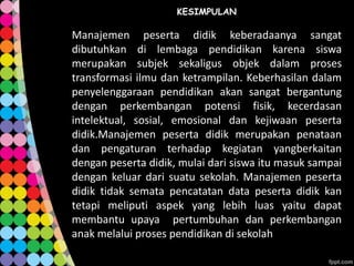 KESIMPULAN

Manajemen peserta didik keberadaanya sangat
dibutuhkan di lembaga pendidikan karena siswa
merupakan subjek sekaligus objek dalam proses
transformasi ilmu dan ketrampilan. Keberhasilan dalam
penyelenggaraan pendidikan akan sangat bergantung
dengan perkembangan potensi fisik, kecerdasan
intelektual, sosial, emosional dan kejiwaan peserta
didik.Manajemen peserta didik merupakan penataan
dan pengaturan terhadap kegiatan yangberkaitan
dengan peserta didik, mulai dari siswa itu masuk sampai
dengan keluar dari suatu sekolah. Manajemen peserta
didik tidak semata pencatatan data peserta didik kan
tetapi meliputi aspek yang lebih luas yaitu dapat
membantu upaya pertumbuhan dan perkembangan
anak melalui proses pendidikan di sekolah

 