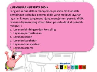 B. PEMBINAAN PESERTA DIDIK

Langkah kedua dalam manajemen peserta didik adalah
pembinaan terhadap peserta didik yang meliputi layananlayanan khusus yang menunjang manajemen peserta didik.
Layanan-layanan yang dibutuhkan peserta didik di sekolah
meliputi :
a. Layanan bimbingan dan konseling
b. Layanan perpustakaan
c. Layanan kantin
d. Layanan kesehatan
e. Layanan transportasi
f. Layanan asrama

H

3 4

5

6

7

8

 