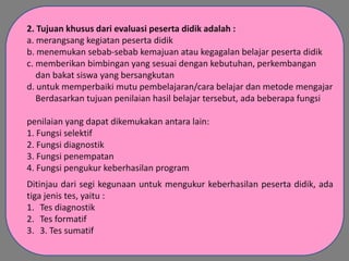 2. Tujuan khusus dari evaluasi peserta didik adalah :
a. merangsang kegiatan peserta didik
b. menemukan sebab-sebab kemajuan atau kegagalan belajar peserta didik
c. memberikan bimbingan yang sesuai dengan kebutuhan, perkembangan
dan bakat siswa yang bersangkutan
d. untuk memperbaiki mutu pembelajaran/cara belajar dan metode mengajar
Berdasarkan tujuan penilaian hasil belajar tersebut, ada beberapa fungsi
penilaian yang dapat dikemukakan antara lain:
1. Fungsi selektif
2. Fungsi diagnostik
3. Fungsi penempatan
4. Fungsi pengukur keberhasilan program
Ditinjau dari segi kegunaan untuk mengukur keberhasilan peserta didik, ada
tiga jenis tes, yaitu :
1. Tes diagnostik
2. Tes formatif
3. 3. Tes sumatif

 