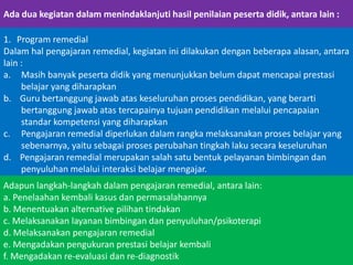 Ada dua kegiatan dalam menindaklanjuti hasil penilaian peserta didik, antara lain :
1. Program remedial
Dalam hal pengajaran remedial, kegiatan ini dilakukan dengan beberapa alasan, antara
lain :
a. Masih banyak peserta didik yang menunjukkan belum dapat mencapai prestasi
belajar yang diharapkan
b. Guru bertanggung jawab atas keseluruhan proses pendidikan, yang berarti
bertanggung jawab atas tercapainya tujuan pendidikan melalui pencapaian
standar kompetensi yang diharapkan
c. Pengajaran remedial diperlukan dalam rangka melaksanakan proses belajar yang
sebenarnya, yaitu sebagai proses perubahan tingkah laku secara keseluruhan
d. Pengajaran remedial merupakan salah satu bentuk pelayanan bimbingan dan
penyuluhan melalui interaksi belajar mengajar.
Adapun langkah-langkah dalam pengajaran remedial, antara lain:
a. Penelaahan kembali kasus dan permasalahannya
b. Menentuakan alternative pilihan tindakan
c. Melaksanakan layanan bimbingan dan penyuluhan/psikoterapi
d. Melaksanakan pengajaran remedial
e. Mengadakan pengukuran prestasi belajar kembali
f. Mengadakan re-evaluasi dan re-diagnostik

 