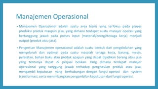 Manajemen Operasional
• Manajemen Operasional adalah suatu area bisnis yang terfokus pada proses
produksi produk maupun jasa, yang dimana terdapat suatu manajer operasi yang
bertanggung jawab pada proses input (material/energi/tenaga kerja) menjadi
output (produk atau jasa).
• Pengertian Manajemen operasional adalah suatu bentuk dari pengelolahan yang
menyeluruh dan optimal pada suatu masalah tenaga kerja, barang, mesin,
peralatan, bahan baku atau produk apapun yang dapat dijadikan barang atau jasa
yang tentunya dapat di perjual belikan. Yang dimana terdapat manajer
operasional yang tanggung jawab terhadap penghasilan produk atau jasa,
mengambil keputusan yang berhubungan dengan fungsi operasi dan system
transformasi, serta menimbangkan pengambilan keputusan dari fungsi operasi.
 