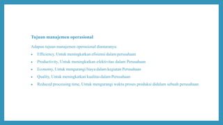Tujuan manajemen operasional
Adapun tujuan manajemen operasional diantaranya:
 Efficiency, Untuk meningkatkan efisiensi dalam perusahaan
 Productivity, Untuk meningkatkan efektivitas dalam Perusahaan
 Economy, Untuk mengurangi biaya dalam kegiatan Perusahaan
 Quality, Untuk meningkatkan kualitas dalam Perusahaan
 Reduced processing time, Untuk mengurangi waktu proses produksi didalam sebuah perusahaan
 