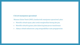 Ciri-ciri manajemen operasional
Menurut Zulian Yamit (2003), karakteristik manajemen operasional yakni:
 Memiliki sebuah tujuan yakni untuk menghasilkan barang dan jasa
 Memiliki sebuah kegiatan yakni dalam kegiatan proses transformasi
 Adanya sebuah mekaniseme yang mengendalikan suatu pengoperasian
 