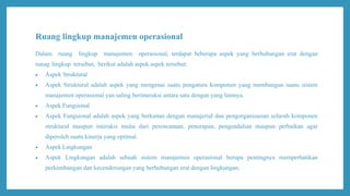 Ruang lingkup manajemen operasional
Dalam ruang lingkup manajemen operasional, terdapat beberapa aspek yang berhubungan erat dengan
runag lingkup tersebut, berikut adalah aspek aspek tersebut:
 Aspek Struktural
 Aspek Struktural adalah aspek yang mengenai suatu pengatura komponen yang membangun suatu sistem
manajemen operasional yan saling berinteraksi antara satu dengan yang lainnya.
 Aspek Fungsional
 Aspek Fungsional adalah aspek yang berkaitan dengan manajerial dan pengorganisasian seluruh komponen
struktural maupun interaksi mulai dari perencanaan, penerapan, pengendalian maupun perbaikan agar
diperoleh suatu kinerja yang optimal.
 Aspek Lingkungan
 Aspek Lingkungan adalah sebuah sistem manajemen operasional berupa pentingnya memperhatikan
perkembangan dan kecenderungan yang berhubungan erat dengan lingkungan.
 