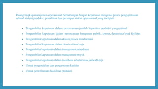 Ruang lingkup manajemen operasional berhubungan dengan keputusan mengenai proses pengoperasian
sebuah sistem produksi, pemilihan dan persiapan sistem operasional yang meliputi :
 Pengambilan keputusan dalam perencanaan jumlah kapasitas produksi yang optimal
 Pengambilan keputusan dalam perencanaan bangunan pabrik, layout, desain tata letak fasilitas
 Pengambilan keputusan dalam desain proses transformasi
 Pengambilan Keputusan dalam desain aliran kerja
 Pengambilan keputusan dalam manajemen persediaan
 Pengambilan keputusan dalam manajemen proyek
 Pengambilan keputusan dalam membuat schedul atau jadwal kerja
 Untuk pengendalian dan pengawasan kualitas
 Untuk pemeliharaan fasililitas produksi
 