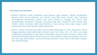Keuntungan dan kelemahan
• Struktur horizontal adalah pendekatan yang berpusat pada karyawan. Mereka mendapatkan
kepuasan lebih karena kebebasan dan otonomi yang lebih besar. Struktur lintas fungsional
memungkinkan pemanfaatan sumber daya secara optimal di berbagai tim. Karena tidak
mempekerjakan manajemen menengah, perusahaan juga dapat menghemat lebih banyak uang.
Terakhir, struktur horizontal relatif cukup fleksibel, di mana manajer bisnis dapat dengan mudah
menyesuaikan prioritas berdasarkan tugas yang berbeda.
• Namun, struktur horizontal juga dapat memunculkan pertentangan di antara departemen karena
tanggung jawabnya saling tergantung dan berada pada level yang sama. Ini tentu saja dapat
menghambat produktivitas.Ini juga dapat menimbulkan perasaan bahwa karyawan merasa tidak
memiliki keterampilan profesional dalam jalur karir karena bekerja di organisasi yang kecil. Selain itu,
jalur karir juga relatif terbatas, membuat beberapa karyawan frustasi karena tidak dapat mengejar
karir yang lebih tinggi
 
