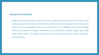 Integrasi Horizontal
• Integrasi horizontal (horizontal integration) berarti mengkombinasikan beberapa bisnis dalam rantai
produksi yang sama di bawah satu koordinasi atau kendali. Misalnya dua produsen mobil memutuskan
untuk merger dan meninggalkan satu entitas yang bertahan. Itu meningkatkan ukuran bisnis sehingga
mendukung pencapaian keunggulan kompetitif dan kekuatan pasar yang lebih tinggi.Integrasi tidak
hanya melalui merger. Ini mungkin melalui akuisisi. Perusahaan yang diakuisisi mungkin merupakan
pesaing langsung.
 