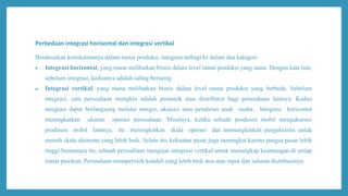 Perbedaan integrasi horisontal dan integrasi vertikal
Berdasarkan keterkaitannya dalam rantai produksi, integrasi terbagi ke dalam dua kategori:
 Integrasi horizontal, yang mana melibatkan bisnis dalam level rantai produksi yang sama. Dengan kata lain,
sebelum integrasi, keduanya adalah saling bersaing.
 Integrasi vertikal, yang mana melibatkan bisnis dalam level rantai produksi yang berbeda. Sebelum
integrasi, satu perusahaan mungkin adalah pemasok atau distributor bagi perusahaan lainnya. Kedua
integrasi dapat berlangsung melalui merger, akuisisi atau pendirian anak usaha. Integrasi horizontal
meningkatkan ukuran operasi perusahaan. Misalnya, ketika sebuah produsen mobil mengakuisisi
produsen mobil lainnya, itu meningkatkan skala operasi dan memungkinkan pengakuisisi untuk
meraih skala ekonomi yang lebih baik. Selain itu, kekuatan pasar juga meningkat karena pangsa pasar lebih
tinggi.Sementara itu, sebuah perusahaan mengejar integrasi vertikal untuk menangkap keuntungan di setiap
rantai pasokan. Perusahaan memperoleh kendali yang lebih baik atas atas input dan saluran distribusinya.
 