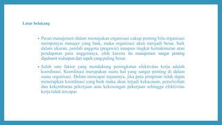 Latar belakang
• Peran manajemen dalam memajukan organisasi cukup penting bila organisasi
mempunyai manajer yang baik, maka organisasi akan menjadi besar, baik
dalam ukuran, jumlah anggota (pegawai) maupun tingkat kemakmuran atau
pendapatan para anggotanya, oleh karena itu manajemen sangat penting
dipahami walaupun dari aspek yang paling besar.
• Salah satu faktor yang mendukung peningkatan efektivitas kerja adalah
koordinasi. Koordinasi merupakan suatu hal yang sangat penting di dalam
suatu organisasi. Dalam mencapai tujuannya, jika para pimpinan tidak dapat
menerapkan koordinasi yang baik maka akan terjadi kekacauan, perselisihan
dan kekembaran pekerjaan atau kekosongan pekerjaan sehingga efektivitas
kerja tidak tercapai.
 