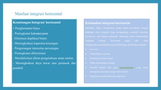 Manfaat integrasi horizontal
Keuntungan Integrasi horizontal
- Penghematan biaya
- Peningkatan kekuatanpasar
- Eliminasi duplikasi bisnis
- Meningkatkan kapasitas keuangan
- Pengurangan intensitas persaingan
- Peningkatan diferensiasi
- Memfalisitasi aliran pengetahuan antar entitas
- Meningkatkan daya tawar atas pemasok dan
pembeli
Kelemahan integrasi horizontal
Meskipun dapat memperkuat model bisnis perusahaan dengan
beberapa cara, integrasi juga mengandung sejumlah masalah,
keterbatasan, dan bahaya potensial. Beberapa alasan menjelaskan
mengapa strategi horizontal gagal dan tidak
menghasilkan profitabilitas yang lebih tinggi. Diantaranya adalah:
 Turnover
 Fleksibilitas menurun.
 Membayar terlalu mahal.
 Tidak menciptakan sinergi.
 Konflik budaya dan gaya kepemimpinan, yang mana
seringkali menyertai merger dan akuisisi.
 Pengawasan lebih ketat dari regulator
 