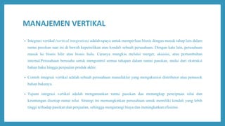 MANAJEMEN VERTIKAL
• Integrasi vertikal (vertical integration) adalah upaya untuk memperluas bisnis dengan masuk tahap lain dalam
rantai pasokan saat ini di bawah kepemilikan atau kendali sebuah perusahaan. Dengan kata lain, perusahaan
masuk ke bisnis hilir atau bisnis hulu. Caranya mungkin melalui merger, akuisisi, atau pertumbuhan
internal.Perusahaan berusaha untuk mengontrol semua tahapan dalam rantai pasokan, mulai dari ekstraksi
bahan baku hingga penjualan produk akhir.
• Contoh integrasi vertikal adalah sebuah perusahaan manufaktur yang mengakuisisi distributor atau pemasok
bahan bakunya.
• Tujuan integrasi vertikal adalah mengamankan rantai pasokan dan menangkap penciptaan nilai dan
keuntungan disetiap rantai nilai. Strategi ini memungkinkan perusahaan untuk memiliki kendali yang lebih
tinggi terhadap pasokan dan penjualan, sehingga mengurangi biaya dan meningkatkan efisiensi.
 