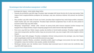Keuntungan dan kelemahan manajemen vertikal
keuntungan dari integrasi vertikal adalah sebagai berikut:
 Penjualan dan profitabilitas yang lebih tinggi. Perusahaan dapat menangkap lebih banyak laba dan nilai di setiap rantai pasokan. Paska
integrasi berarti mengkonsolidasikan pendapatan dan keuntungan, yang mana sebelumnya dinikmati oleh pemasok atau distributor
mereka.
 Biaya produksi yang lebih rendah. Di bawah satu kontrol, perusahaan dapat menghemat biaya terkait dengan produksi, transportasi,
inspeksi kualitas input, dan waktu pengiriman. Perusahaan dapat mentransfer penghematan biaya di salah satu rantai pasokan ke
konsumen (melalui harga yang lebih rendah).
 Mengurangi ketergantungan terhadap pihak eksternal. Itu penting ketika pihak eksternal mengalami kesulitan keuangan atau
kegagalan bisnis. Dengan demikian, integrasi mengurangi gangguan karena pihak eksternal tidak dapat diandalkan.
 Posisi tawar yang lebih kuat. Melalui integrasi, pasokan dan distribusi di bawah kendali perusahaan. Perusahaan mungkin memiliki
ruang untuk menegosiasikan spesifikasi kualitas, harga atau persyaratan kredit; yang mana mungkin tidak mereka dapatkan sebelum
integrasi.
 Memperoleh umpan balik pelanggan. Perusahaan mendapatkan informasi tentang pemasaran dan persaingan, yang mana berguna
untuk mengembangkan produk baru dan memberikan penawaran yang unggul.
 Meningkatkan keandalan. Misalnya, perusahaan memastikan produk sampai ke pelanggan sesuai pesanan dan tepat waktu dengan
meningkatkan sinergi dan koordinasi antara pasokan, produksi dan distribusi.
 Membangun kekuatan pasar dan hambatan masuk. Perusahaan dapat memonopoli pasar di seluruh rantai dan memberikan akses
yang lebih sedikit kepada pesaing.
 