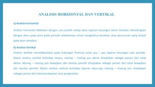 ANALISIS HORIZONTAL DAN VERTIKAL
a) Analisis horizontal
Analisis horizontal dilakukan dengan cara jumlah setiap akun laporan keuangan tahun berjalan dibandingkan
dengan akun yang sama pada periode sebelumnya untuk mengetahui kenaikan atau penurunan yang terjadi
pada akun tersebut.
b) Analisis Vertikal
Analisis Vertikal menitikberatkan pada hubungan financial antar pos – pos laporan keuangan satu periode.
Dalam analisis vertikal terhadap neraca, masing – masing pos aktiva dinyatakan sebagai persen dari total
aktiva. Masing – masing pos kewajiban dan ekuitas pemilik dinyatakan sebagai persen dari total kewajiban
dan ekuitas pemilik. Dalam analisis vertical terhadap laporan laba-rugi, masing – masing pos dinyatakan
sebagai persen dari total pendapatan atau penghasilan.
 