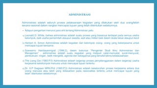 ADMINISTRASI
Administrasi adalah seluruh proses pelaksanaan kegiatan yang dilakukan oleh dua orang/lebih
secara rasional dalam rangkai mencapai tujuan yang telah ditentukan sebelumnya.
• Adapun pengertian menurut para ahli tentang Administrasi yaitu
a) Leonald D. White, bahwa administrasi adalah suatu proses yang biasanya terdapat pada semua usaha
kelompok, baik usaha pemerintah ataupun swasta, sipil atau militer baik dalam skala besar ataupun kecil
b) Herbert A. Simon Administrasi adalah kegiatan dari kelompok orang- orang yang bekerjasama untuk
mencapai tujuan bersama.
c) Soewarno Handayaningrat (1996:2), dalam bukunya “Pengantar Studi Ilmu Administrasi dan
Manajemen” , administrasi adalah suatu kegiatan yang meliputi catat-mencatat, surat-menyurat,
pembukuan ringan, ketik mengetik, agenda dan sebagainya yang bersifat teknis ketatausahaan
d) The Liang Gie (1965:P.5) Administrasi adalah segenap proses penyelenggaraan dalam segenap usaha
kerjasama sekelompok manusia untuk mencapai tujuan tertentu.
e) Dr. S.P Siagiaan MPA.Phd (1985:P.3) Administrasi adalah keseluruhan proses kerjasama antara dua
orang manusia atau lebih yang didasarkan pada rasionalitas tertentu untuk mencapai tujuan yang
telah ditentukan sebelumnya.
 