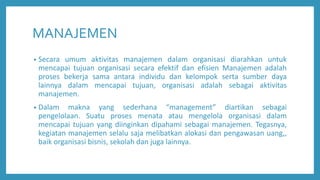 MANAJEMEN
• Secara umum aktivitas manajemen dalam organisasi diarahkan untuk
mencapai tujuan organisasi secara efektif dan efisien Manajemen adalah
proses bekerja sama antara individu dan kelompok serta sumber daya
lainnya dalam mencapai tujuan, organisasi adalah sebagai aktivitas
manajemen.
• Dalam makna yang sederhana “management” diartikan sebagai
pengelolaan. Suatu proses menata atau mengelola organisasi dalam
mencapai tujuan yang diinginkan dipahami sebagai manajemen. Tegasnya,
kegiatan manajemen selalu saja melibatkan alokasi dan pengawasan uang,,
baik organisasi bisnis, sekolah dan juga lainnya.
 