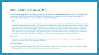UNSUR-UNSUR MANAJEMEN
Setiap unsur-unsur tersebut memiliki penjelasan dan peranan bagi suatu memanajemen agar untuk mengetahui bahwa
manajemen memiliki unsur-unsur perlu dimanfaatkan unsur-unsur manajemen tersebut. untuk mengetahui hal
tersebut dapat dijelaskan unsur- unsur manajemen seperti di bawah ini :
a) Man
• sarana penting atau sarana utama setiap manajer untuk mencapai tujuan yang telah ditentukan oleh individu-individu tersendiri atau
manusianya. Berbagai kegaitan-kegiatan yang dapat diperbuat dalam mencapai tujuan seperti yang dapat ditinjau dari sudut pandang
proses, perencanaan, pengorganisasian, staffing, pengarahan, dan pengawasan atau dapat pula kita tinjau dari sudut bidang, seperti
penjualan, produksi, keuangan dan personalia. Man atau manusia ataupun juga sering diistilahkan dengan sumber daya manusia
dalam dunia manajemen merupakan faktor yang sangat penting dan menentukan. Manusia yang merancang tujuan, menetapkan
tujuan dan manusia jugalah yang nantinya akan menjalankan proses dalam mencapai tujuan yang ditetapkan tersebut. Sudah jelas,
tanpa adanya manusia maka tidak akan pernah ada proses kerja karena manusia pada dasarnya adalah mahluk kerja.
b) Material
• Dalam proses pelaksanaan kegiatan,manusia menggunakan matrial atau bahan-bahan. Oleh karna itu, material dianggap pula
sebagaialat atau sarana manajemen untuk mencapai tujuan.
c) Mesin (Machine)
• Dalam kemajuan teknologi, manusia bukan lagi sebagai pembantu mesin seperti pada masa lalu sebelum Revolusi Industri terjadi.
Bahkan, sebaliknya mesin telah berubah kedudukannya menjadi pembantu manusia.
 