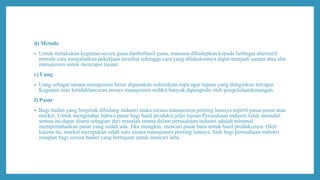 d) Metode
• Untuk melakukan kegiatan secara guna danberhasil guna, manusia dihadapkan kepada berbagai alternatif
metode cara menjalankan pekerjaan tersebut sehingga cara yang dilakukannya dapat menjadi sarana atau alat
manajemen untuk mencapai tujuan.
e) Uang
• Uang sebagai sarana manajemen harus digunakan sedimikian rupa agar tujuan yang diinginkan tercapai.
Kegiatan atau ketidaklancaran proses manajemen sedikit banyak dipengruhi oleh pengelolaankeuangan.
f) Pasar
• Bagi badan yang bergerak dibidang industri maka sarana manajemen penting lainnya seperti pasar-pasar atau
market. Untuk mengetahui bahwa pasar bagi hasil produksi.jelas tujuan Perusahaan industri tidak mustahil
semua itu dapat diurai sebagian dari masalah utama dalam perusahaan industri adalah minimal
mempertahankan pasar yang sudah ada. Jika mungkin, mencari pasar baru untuk hasil produksinya. Oleh
karena itu. market merupakan salah satu sarana manajemen penting lainnya. baik bagi perusahaan industri
maupun bagi semua badan yang bertujuan untuk mencari laba.
 