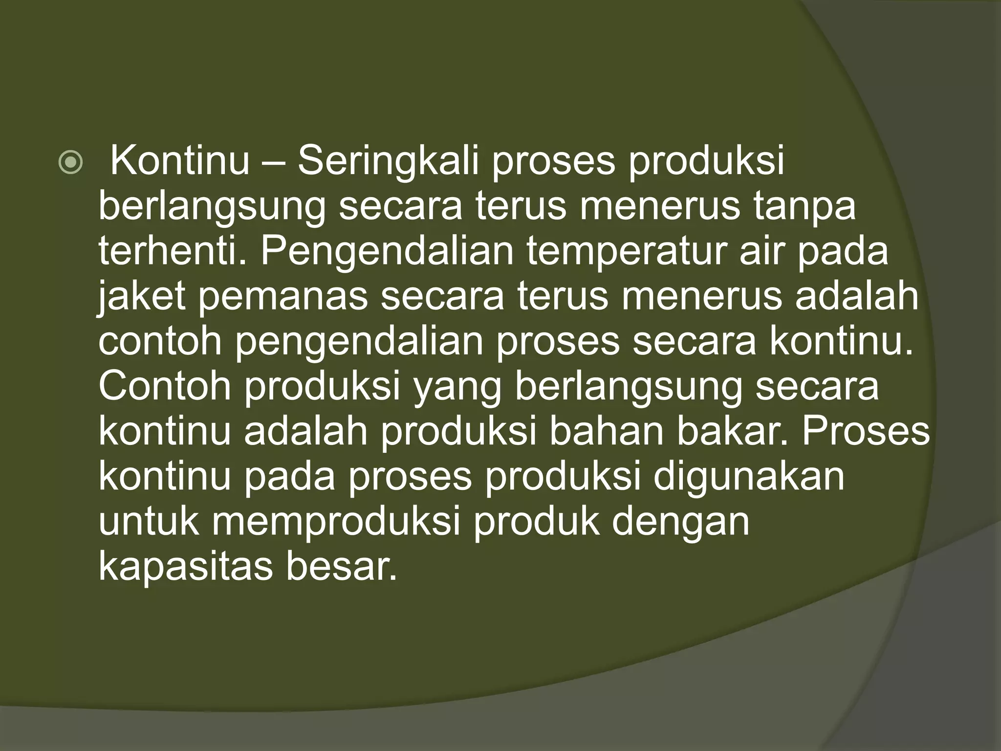  Kontinu – Seringkali proses produksi
berlangsung secara terus menerus tanpa
terhenti. Pengendalian temperatur air pada
jaket pemanas secara terus menerus adalah
contoh pengendalian proses secara kontinu.
Contoh produksi yang berlangsung secara
kontinu adalah produksi bahan bakar. Proses
kontinu pada proses produksi digunakan
untuk memproduksi produk dengan
kapasitas besar.
 