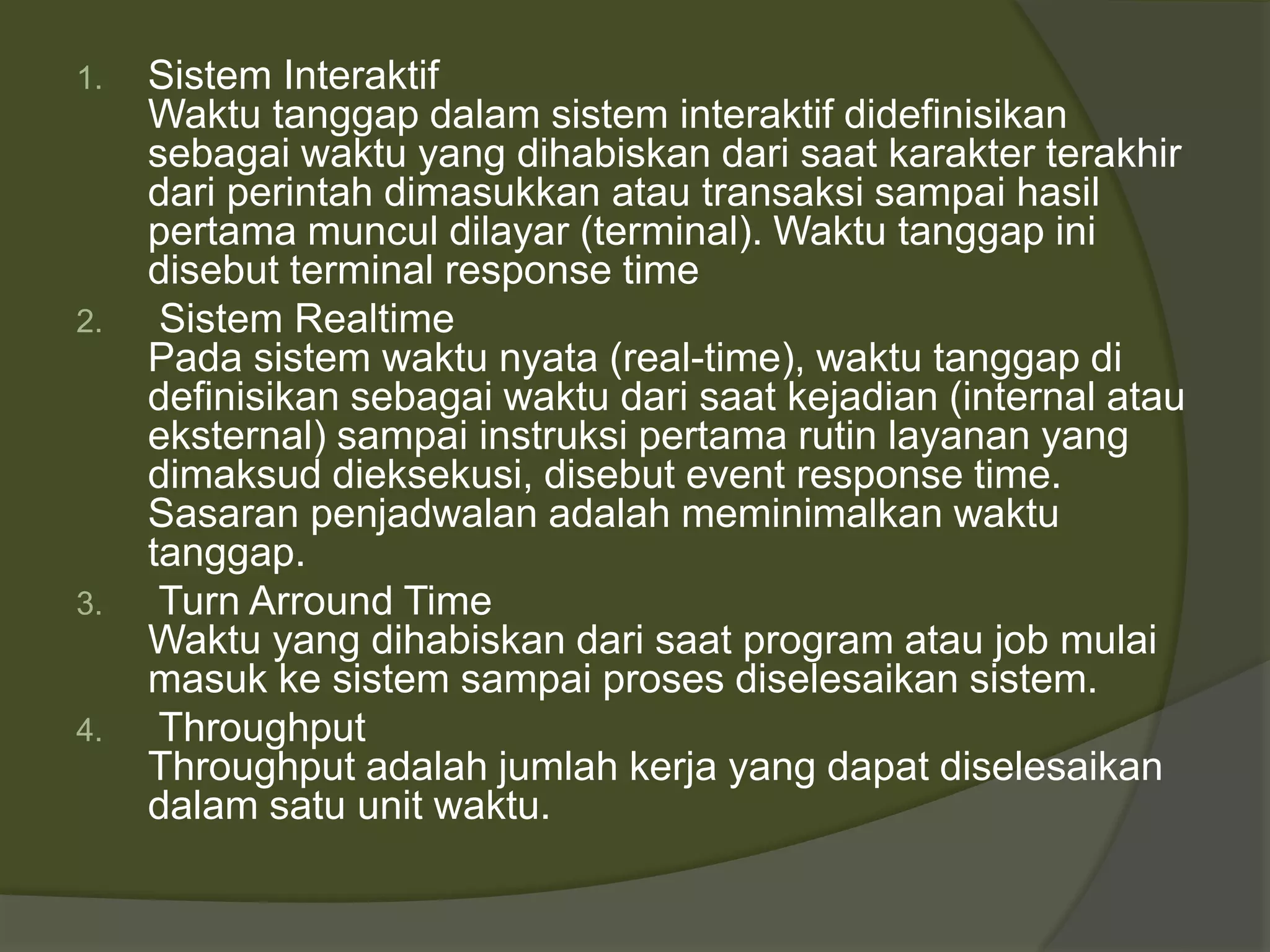 1. Sistem Interaktif
Waktu tanggap dalam sistem interaktif didefinisikan
sebagai waktu yang dihabiskan dari saat karakter terakhir
dari perintah dimasukkan atau transaksi sampai hasil
pertama muncul dilayar (terminal). Waktu tanggap ini
disebut terminal response time
2. Sistem Realtime
Pada sistem waktu nyata (real-time), waktu tanggap di
definisikan sebagai waktu dari saat kejadian (internal atau
eksternal) sampai instruksi pertama rutin layanan yang
dimaksud dieksekusi, disebut event response time.
Sasaran penjadwalan adalah meminimalkan waktu
tanggap.
3. Turn Arround Time
Waktu yang dihabiskan dari saat program atau job mulai
masuk ke sistem sampai proses diselesaikan sistem.
4. Throughput
Throughput adalah jumlah kerja yang dapat diselesaikan
dalam satu unit waktu.
 