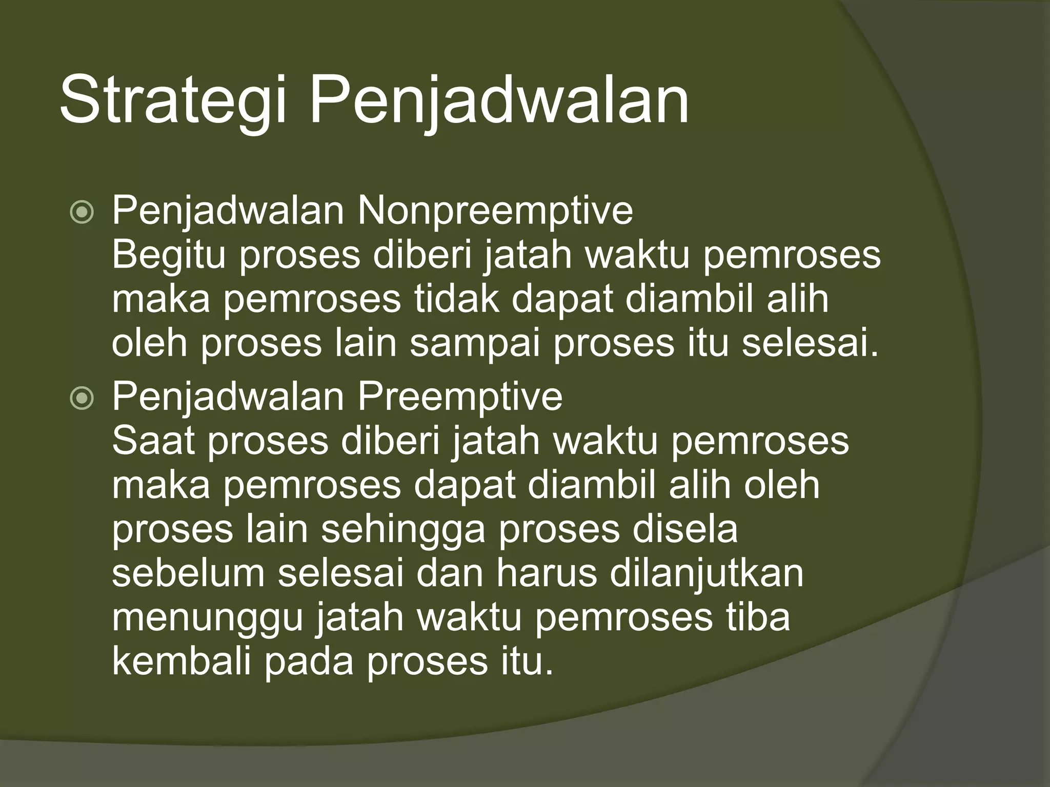 Strategi Penjadwalan
 Penjadwalan Nonpreemptive
Begitu proses diberi jatah waktu pemroses
maka pemroses tidak dapat diambil alih
oleh proses lain sampai proses itu selesai.
 Penjadwalan Preemptive
Saat proses diberi jatah waktu pemroses
maka pemroses dapat diambil alih oleh
proses lain sehingga proses disela
sebelum selesai dan harus dilanjutkan
menunggu jatah waktu pemroses tiba
kembali pada proses itu.
 