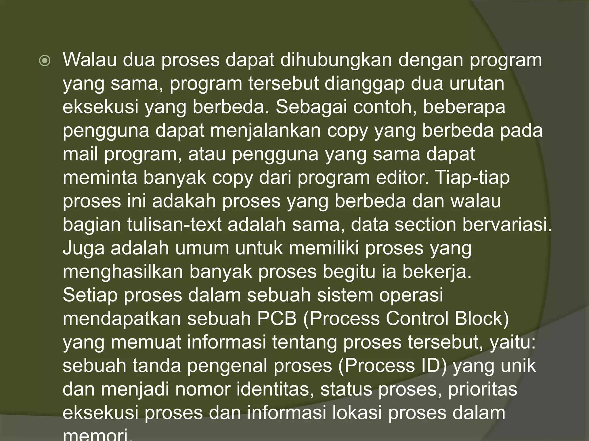  Walau dua proses dapat dihubungkan dengan program
yang sama, program tersebut dianggap dua urutan
eksekusi yang berbeda. Sebagai contoh, beberapa
pengguna dapat menjalankan copy yang berbeda pada
mail program, atau pengguna yang sama dapat
meminta banyak copy dari program editor. Tiap-tiap
proses ini adakah proses yang berbeda dan walau
bagian tulisan-text adalah sama, data section bervariasi.
Juga adalah umum untuk memiliki proses yang
menghasilkan banyak proses begitu ia bekerja.
Setiap proses dalam sebuah sistem operasi
mendapatkan sebuah PCB (Process Control Block)
yang memuat informasi tentang proses tersebut, yaitu:
sebuah tanda pengenal proses (Process ID) yang unik
dan menjadi nomor identitas, status proses, prioritas
eksekusi proses dan informasi lokasi proses dalam
 